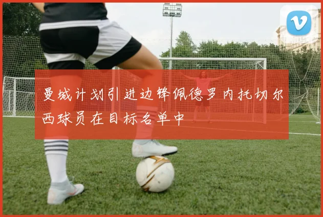 曼城计划引进边锋佩德罗内托切尔西球员在目标名单中
