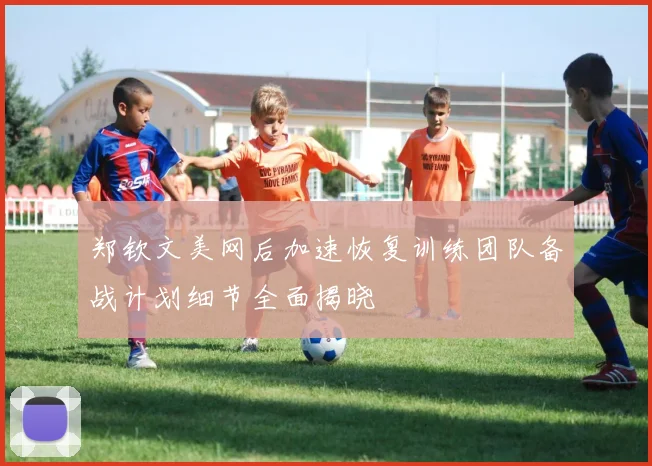 郑钦文美网后加速恢复训练团队备战计划细节全面揭晓